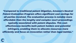 "Compared to traditional patent litigation, Amazon's Neutral Patent Evaluation Program offers significant cost savings for all parties involved. The evaluation process is notably more affordable than the lengthy and complex court proceedings typically associated with patent disputes. This cost-effectiveness benefits both patent holders and potential infringers, enabling them to allocate resources more efficiently and focus on innovation rather than legal battles." 