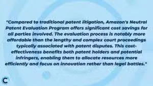 "Compared to traditional patent litigation, Amazon's Neutral Patent Evaluation Program offers significant cost savings for all parties involved. The evaluation process is notably more affordable than the lengthy and complex court proceedings typically associated with patent disputes. This cost-effectiveness benefits both patent holders and potential infringers, enabling them to allocate resources more efficiently and focus on innovation rather than legal battles."